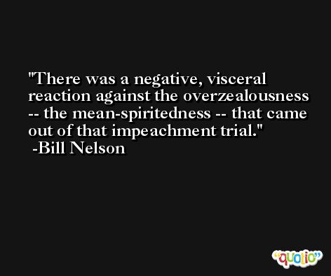 There was a negative, visceral reaction against the overzealousness -- the mean-spiritedness -- that came out of that impeachment trial. -Bill Nelson