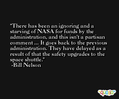 There has been an ignoring and a starving of NASA for funds by the administration, and this isn't a partisan comment ... It goes back to the previous administration. They have delayed as a result of that the safety upgrades to the space shuttle. -Bill Nelson