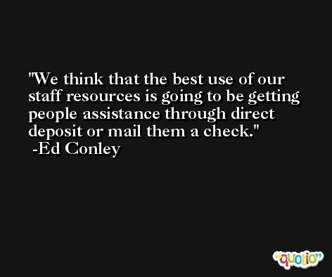 We think that the best use of our staff resources is going to be getting people assistance through direct deposit or mail them a check. -Ed Conley