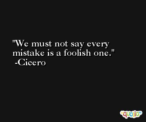 We must not say every mistake is a foolish one. -Cicero
