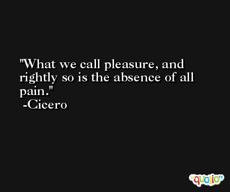 What we call pleasure, and rightly so is the absence of all pain. -Cicero