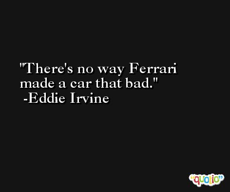 There's no way Ferrari made a car that bad. -Eddie Irvine
