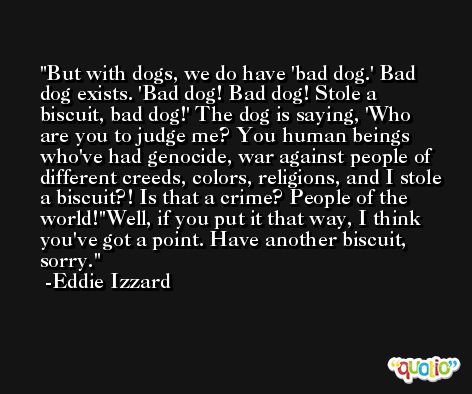 But with dogs, we do have 'bad dog.' Bad dog exists. 'Bad dog! Bad dog! Stole a biscuit, bad dog!' The dog is saying, 'Who are you to judge me? You human beings who've had genocide, war against people of different creeds, colors, religions, and I stole a biscuit?! Is that a crime? People of the world!''Well, if you put it that way, I think you've got a point. Have another biscuit, sorry. -Eddie Izzard