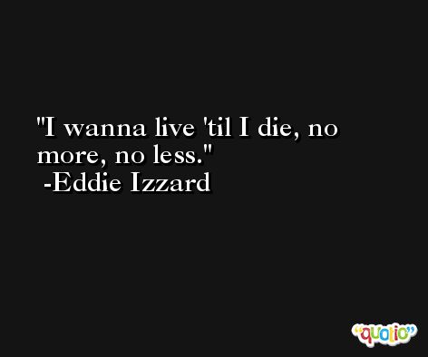 I wanna live 'til I die, no more, no less. -Eddie Izzard