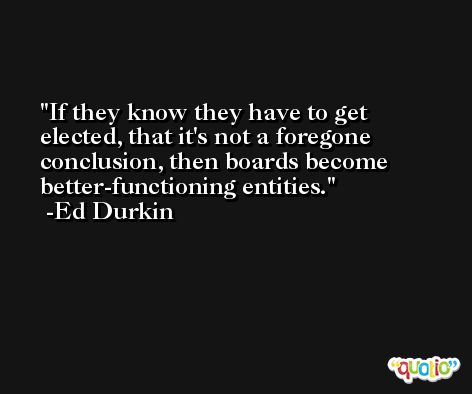 If they know they have to get elected, that it's not a foregone conclusion, then boards become better-functioning entities. -Ed Durkin