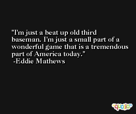 I'm just a beat up old third baseman. I'm just a small part of a wonderful game that is a tremendous part of America today. -Eddie Mathews