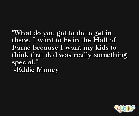 What do you got to do to get in there. I want to be in the Hall of Fame because I want my kids to think that dad was really something special. -Eddie Money