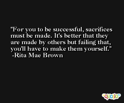 For you to be successful, sacrifices must be made. It's better that they are made by others but failing that, you'll have to make them yourself. -Rita Mae Brown