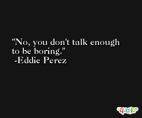 No, you don't talk enough to be boring. -Eddie Perez