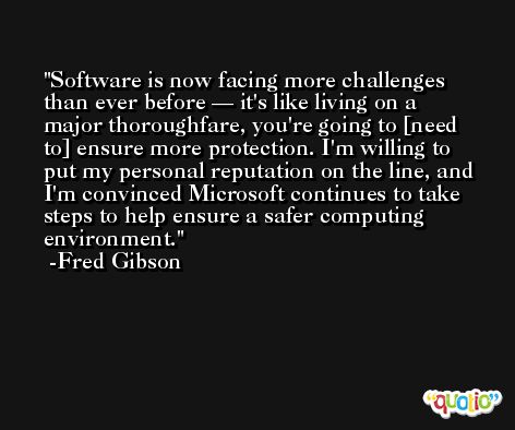 Software is now facing more challenges than ever before — it's like living on a major thoroughfare, you're going to [need to] ensure more protection. I'm willing to put my personal reputation on the line, and I'm convinced Microsoft continues to take steps to help ensure a safer computing environment. -Fred Gibson
