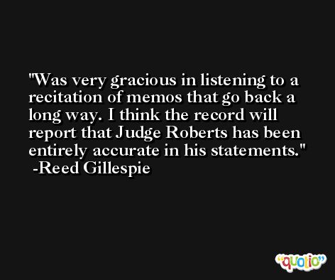 Was very gracious in listening to a recitation of memos that go back a long way. I think the record will report that Judge Roberts has been entirely accurate in his statements. -Reed Gillespie