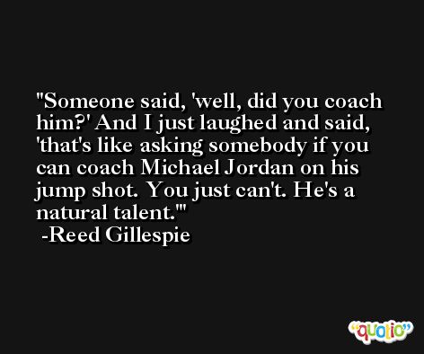 Someone said, 'well, did you coach him?' And I just laughed and said, 'that's like asking somebody if you can coach Michael Jordan on his jump shot. You just can't. He's a natural talent.' -Reed Gillespie
