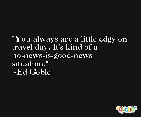 You always are a little edgy on travel day. It's kind of a no-news-is-good-news situation. -Ed Goble