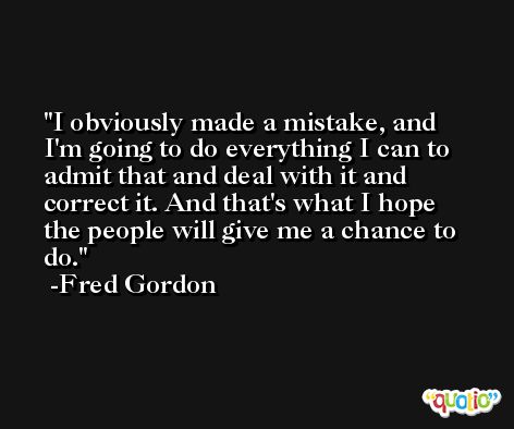 I obviously made a mistake, and I'm going to do everything I can to admit that and deal with it and correct it. And that's what I hope the people will give me a chance to do. -Fred Gordon