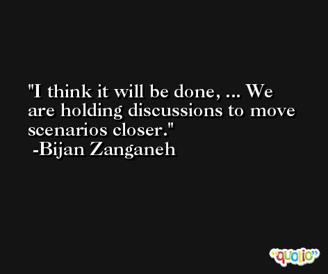 I think it will be done, ... We are holding discussions to move scenarios closer. -Bijan Zanganeh