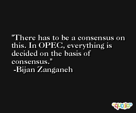 There has to be a consensus on this. In OPEC, everything is decided on the basis of consensus. -Bijan Zanganeh