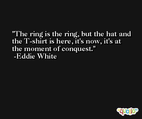 The ring is the ring, but the hat and the T-shirt is here, it's now, it's at the moment of conquest. -Eddie White