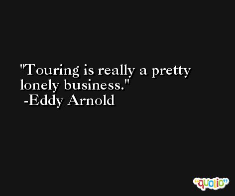 Touring is really a pretty lonely business. -Eddy Arnold