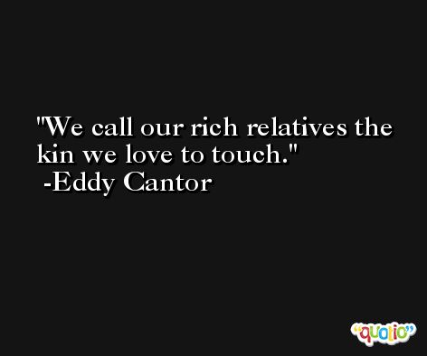 We call our rich relatives the kin we love to touch. -Eddy Cantor