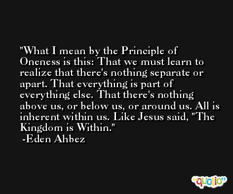 What I mean by the Principle of Oneness is this: That we must learn to realize that there's nothing separate or apart. That everything is part of everything else. That there's nothing above us, or below us, or around us. All is inherent within us. Like Jesus said, 