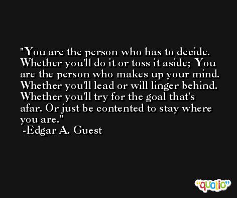 You are the person who has to decide. Whether you'll do it or toss it aside; You are the person who makes up your mind. Whether you'll lead or will linger behind. Whether you'll try for the goal that's afar. Or just be contented to stay where you are. -Edgar A. Guest