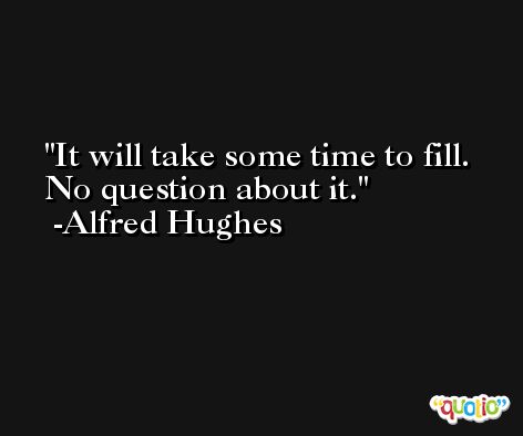 It will take some time to fill. No question about it. -Alfred Hughes