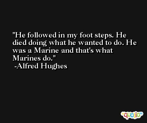 He followed in my foot steps. He died doing what he wanted to do. He was a Marine and that's what Marines do. -Alfred Hughes