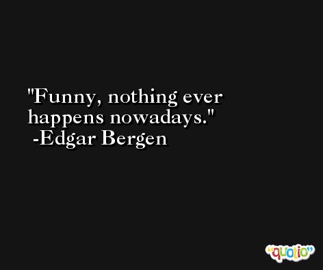 Funny, nothing ever happens nowadays. -Edgar Bergen