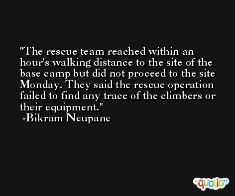 The rescue team reached within an hour's walking distance to the site of the base camp but did not proceed to the site Monday. They said the rescue operation failed to find any trace of the climbers or their equipment. -Bikram Neupane