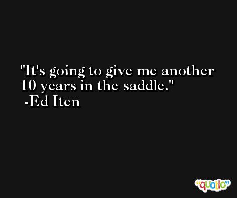 It's going to give me another 10 years in the saddle. -Ed Iten