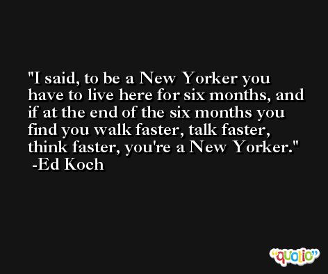 I said, to be a New Yorker you have to live here for six months, and if at the end of the six months you find you walk faster, talk faster, think faster, you're a New Yorker. -Ed Koch