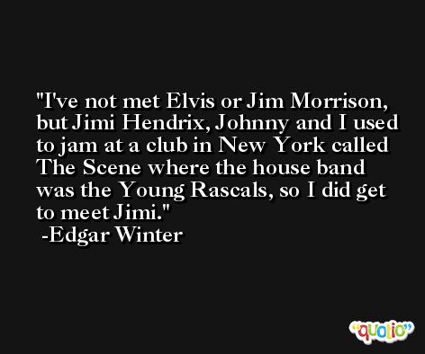 I've not met Elvis or Jim Morrison, but Jimi Hendrix, Johnny and I used to jam at a club in New York called The Scene where the house band was the Young Rascals, so I did get to meet Jimi. -Edgar Winter