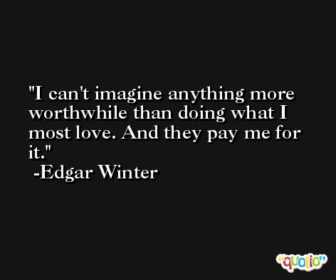 I can't imagine anything more worthwhile than doing what I most love. And they pay me for it. -Edgar Winter