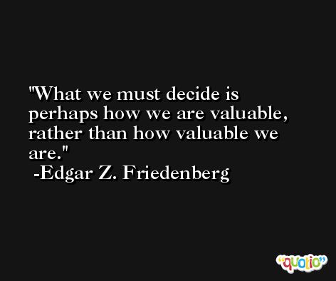 What we must decide is perhaps how we are valuable, rather than how valuable we are. -Edgar Z. Friedenberg