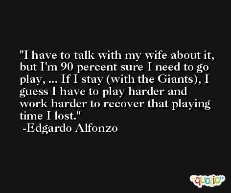 I have to talk with my wife about it, but I'm 90 percent sure I need to go play, ... If I stay (with the Giants), I guess I have to play harder and work harder to recover that playing time I lost. -Edgardo Alfonzo