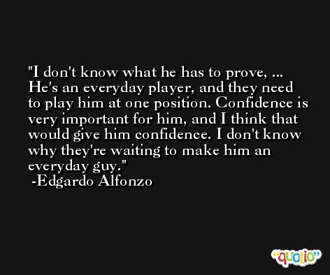 I don't know what he has to prove, ... He's an everyday player, and they need to play him at one position. Confidence is very important for him, and I think that would give him confidence. I don't know why they're waiting to make him an everyday guy. -Edgardo Alfonzo