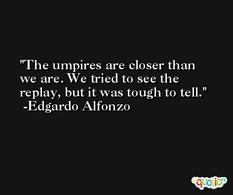 The umpires are closer than we are. We tried to see the replay, but it was tough to tell. -Edgardo Alfonzo