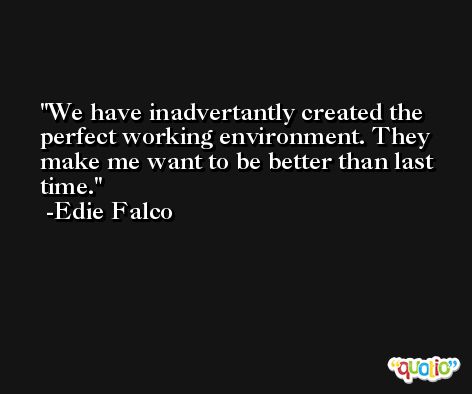We have inadvertantly created the perfect working environment. They make me want to be better than last time. -Edie Falco