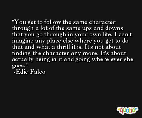 You get to follow the same character through a lot of the same ups and downs that you go through in your own life. I can't imagine any place else where you get to do that and what a thrill it is. It's not about finding the character any more. It's about actually being in it and going where ever she goes. -Edie Falco