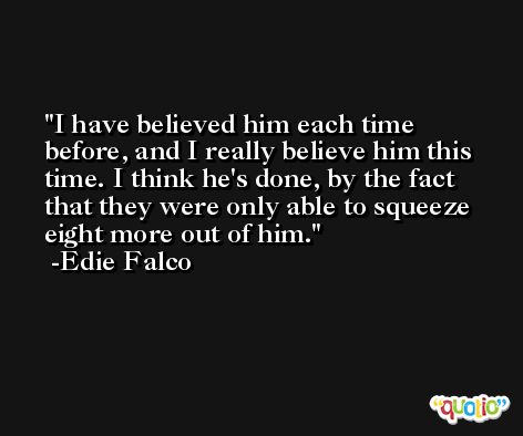 I have believed him each time before, and I really believe him this time. I think he's done, by the fact that they were only able to squeeze eight more out of him. -Edie Falco