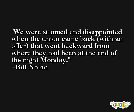 We were stunned and disappointed when the union came back (with an offer) that went backward from where they had been at the end of the night Monday. -Bill Nolan