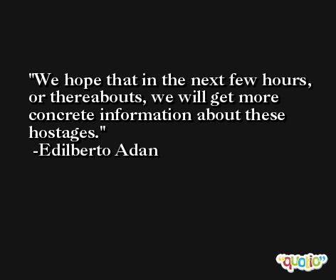 We hope that in the next few hours, or thereabouts, we will get more concrete information about these hostages. -Edilberto Adan