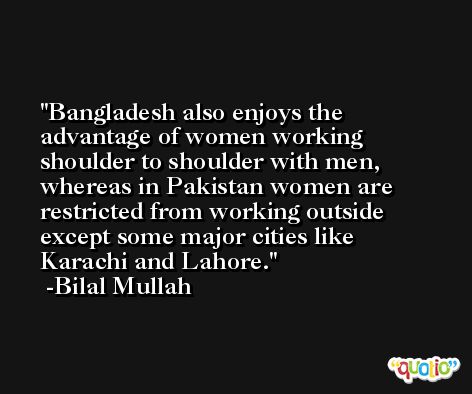 Bangladesh also enjoys the advantage of women working shoulder to shoulder with men, whereas in Pakistan women are restricted from working outside except some major cities like Karachi and Lahore. -Bilal Mullah