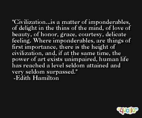 Civilization...is a matter of imponderables, of delight in the thins of the mind, of love of beauty, of honor, grace, courtesy, delicate feeling. Where imponderables, are things of first importance, there is the height of civilization, and, if at the same time, the power of art exists unimpaired, human life has reached a level seldom attained and very seldom surpassed. -Edith Hamilton