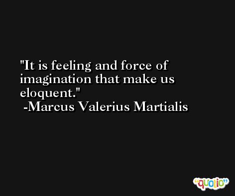 It is feeling and force of imagination that make us eloquent. -Marcus Valerius Martialis