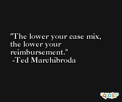 The lower your case mix, the lower your reimbursement. -Ted Marchibroda