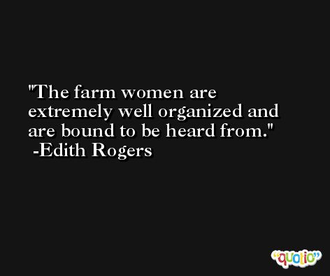 The farm women are extremely well organized and are bound to be heard from. -Edith Rogers