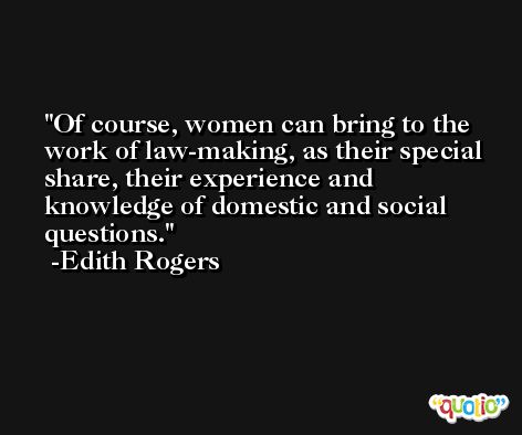 Of course, women can bring to the work of law-making, as their special share, their experience and knowledge of domestic and social questions. -Edith Rogers