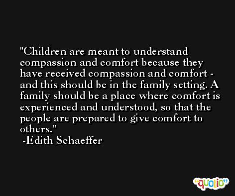 Children are meant to understand compassion and comfort because they have received compassion and comfort - and this should be in the family setting. A family should be a place where comfort is experienced and understood, so that the people are prepared to give comfort to others. -Edith Schaeffer