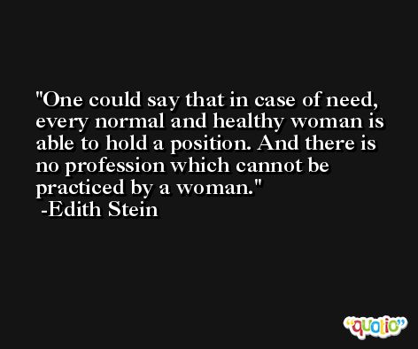 One could say that in case of need, every normal and healthy woman is able to hold a position. And there is no profession which cannot be practiced by a woman. -Edith Stein